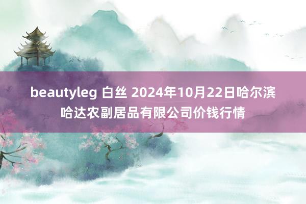 beautyleg 白丝 2024年10月22日哈尔滨哈达农副居品有限公司价钱行情