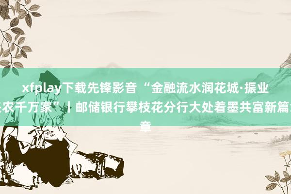 xfplay下载先锋影音 “金融流水润花城·振业兴农千万家”丨邮储银行攀枝花分行大处着墨共富新篇章