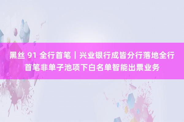 黑丝 91 全行首笔｜兴业银行成皆分行落地全行首笔非单子池项下白名单智能出票业务