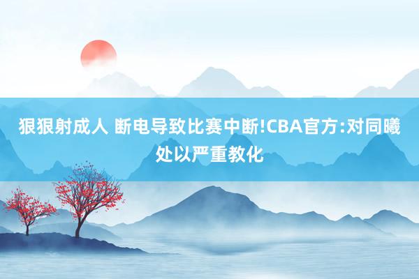 狠狠射成人 断电导致比赛中断!CBA官方:对同曦处以严重教化