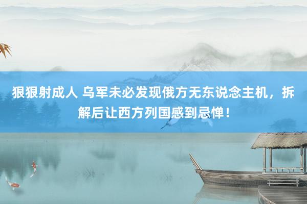 狠狠射成人 乌军未必发现俄方无东说念主机，拆解后让西方列国感到忌惮！