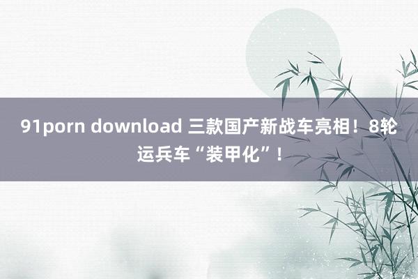 91porn download 三款国产新战车亮相！8轮运兵车“装甲化”！