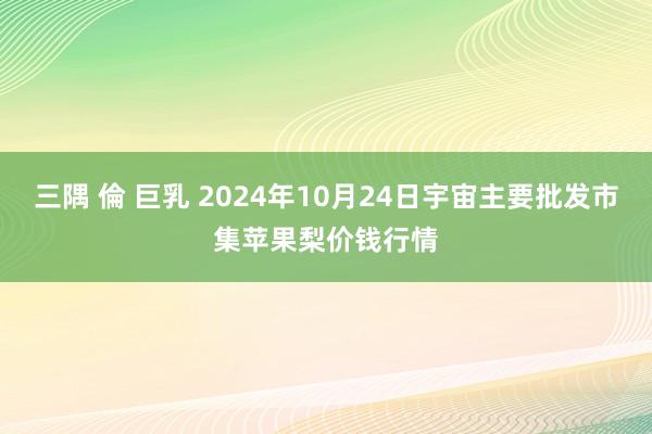 三隅 倫 巨乳 2024年10月24日宇宙主要批发市集苹果梨价钱行情