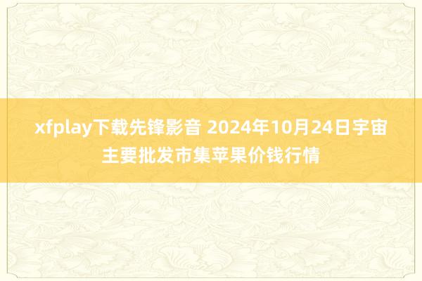 xfplay下载先锋影音 2024年10月24日宇宙主要批发市集苹果价钱行情