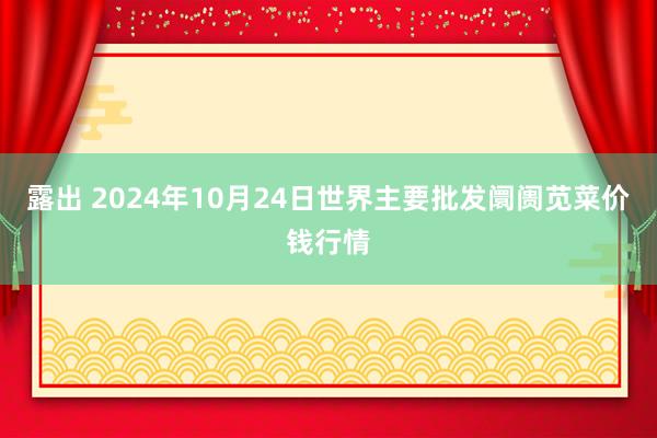 露出 2024年10月24日世界主要批发阛阓苋菜价钱行情