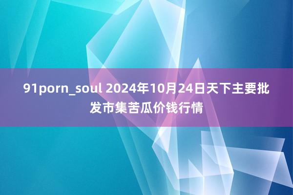 91porn_soul 2024年10月24日天下主要批发市集苦瓜价钱行情