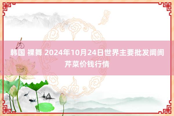 韩国 裸舞 2024年10月24日世界主要批发阛阓芹菜价钱行情