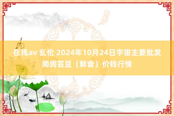 在线av 乱伦 2024年10月24日宇宙主要批发阛阓芸豆（鲜食）价钱行情