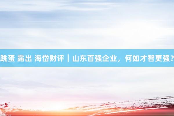 跳蛋 露出 海岱财评︱山东百强企业，何如才智更强？