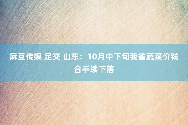 麻豆传媒 足交 山东：10月中下旬我省蔬菜价钱合手续下落