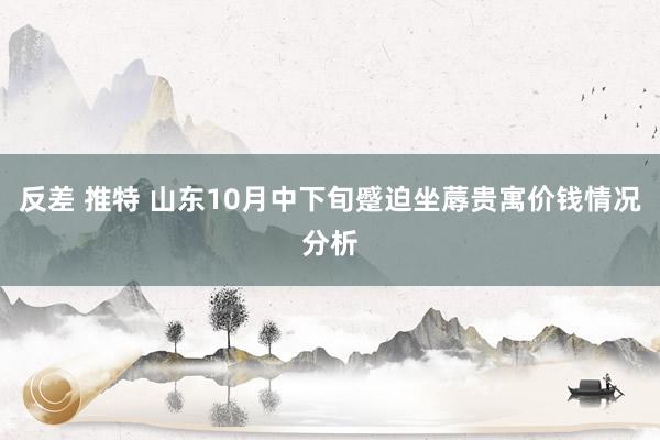 反差 推特 山东10月中下旬蹙迫坐蓐贵寓价钱情况分析