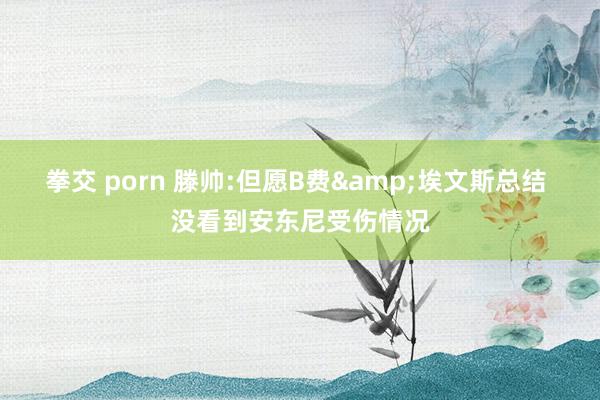 拳交 porn 滕帅:但愿B费&埃文斯总结 没看到安东尼受伤情况