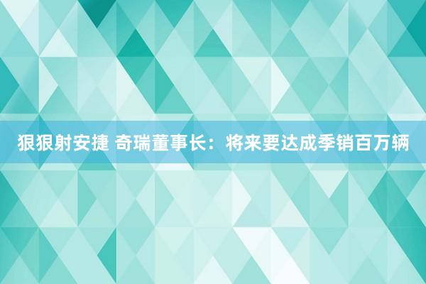 狠狠射安捷 奇瑞董事长：将来要达成季销百万辆