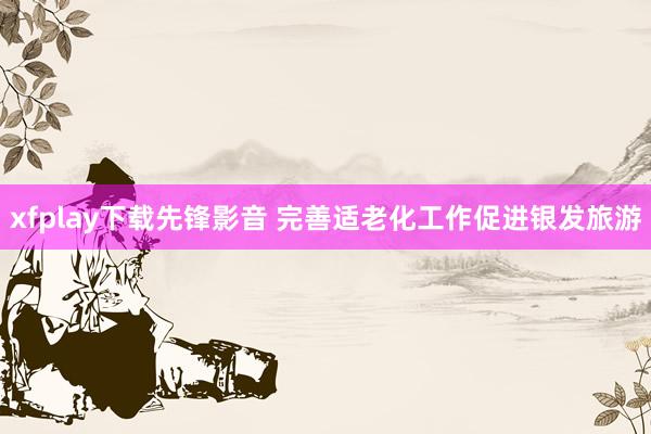 xfplay下载先锋影音 完善适老化工作促进银发旅游