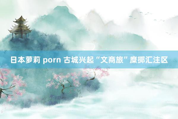 日本萝莉 porn 古城兴起“文商旅”糜掷汇注区