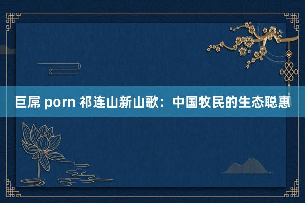 巨屌 porn 祁连山新山歌：中国牧民的生态聪惠