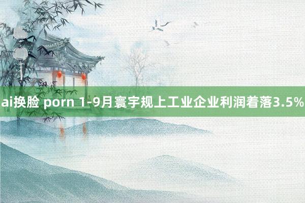 ai换脸 porn 1-9月寰宇规上工业企业利润着落3.5%