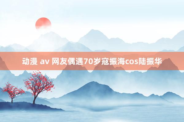 动漫 av 网友偶遇70岁寇振海cos陆振华