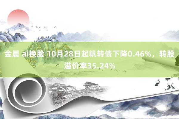 金晨 ai换脸 10月28日起帆转债下降0.46%，转股溢价率35.24%