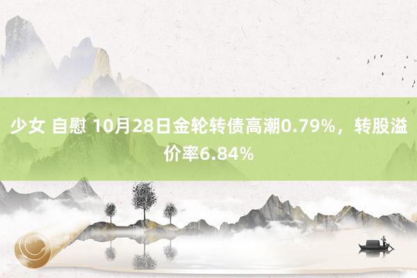 少女 自慰 10月28日金轮转债高潮0.79%，转股溢价率6.84%