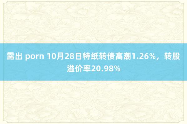 露出 porn 10月28日特纸转债高潮1.26%，转股溢价率20.98%