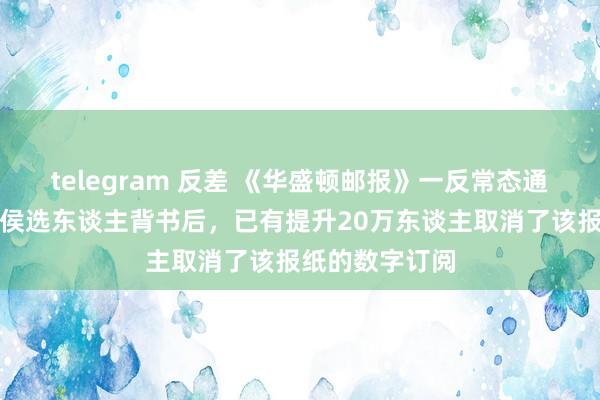 telegram 反差 《华盛顿邮报》一反常态通知拒却为总统侯选东谈主背书后，已有提升20万东谈主取消了该报纸的数字订阅