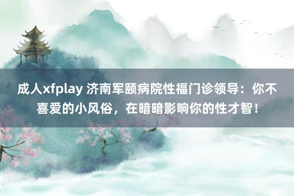 成人xfplay 济南军颐病院性福门诊领导：你不喜爱的小风俗，在暗暗影响你的性才智！