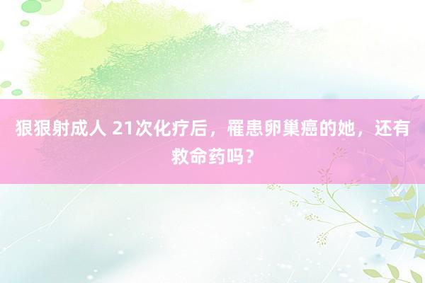 狠狠射成人 21次化疗后，罹患卵巢癌的她，还有救命药吗？