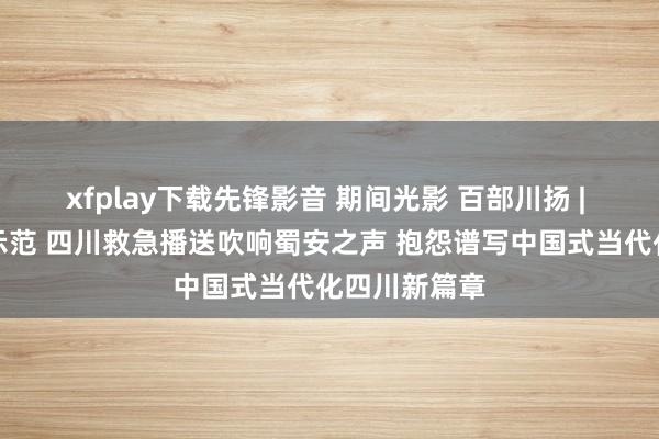 xfplay下载先锋影音 期间光影 百部川扬 | 从试点走向示范 四川救急播送吹响蜀安之声 抱怨谱写中国式当代化四川新篇章