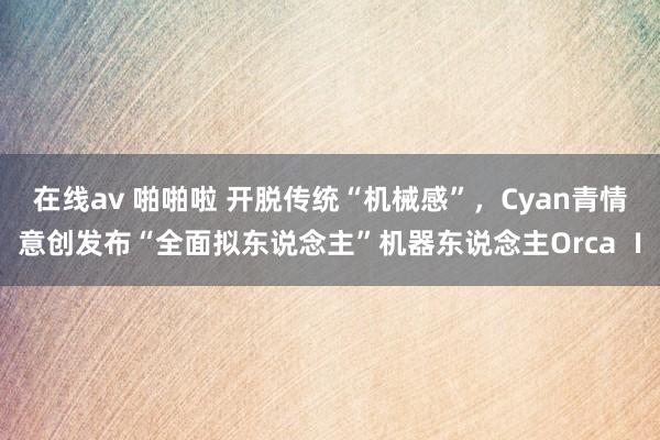 在线av 啪啪啦 开脱传统“机械感”，Cyan青情意创发布“全面拟东说念主”机器东说念主Orca Ⅰ