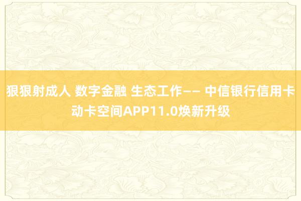 狠狠射成人 数字金融 生态工作—— 中信银行信用卡动卡空间APP11.0焕新升级