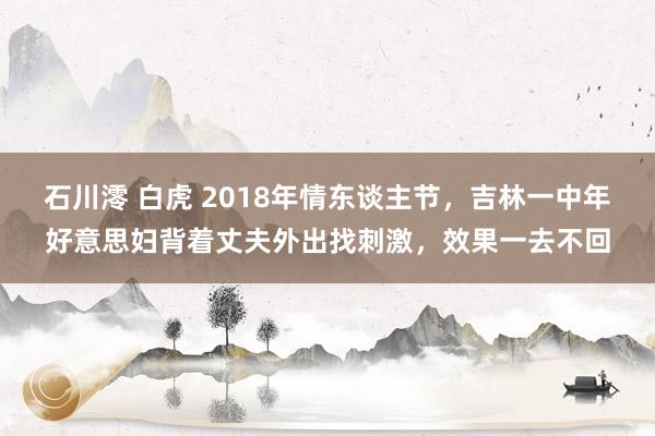 石川澪 白虎 2018年情东谈主节，吉林一中年好意思妇背着丈夫外出找刺激，效果一去不回