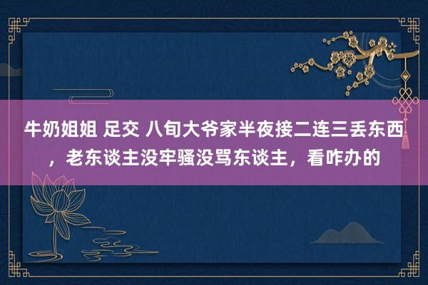 牛奶姐姐 足交 八旬大爷家半夜接二连三丢东西，老东谈主没牢骚没骂东谈主，看咋办的