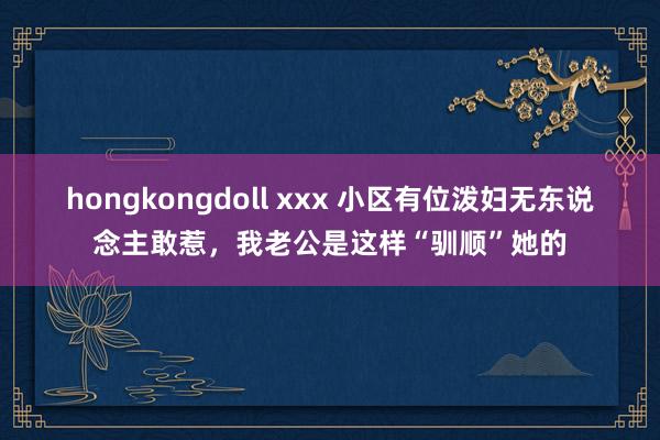 hongkongdoll xxx 小区有位泼妇无东说念主敢惹，我老公是这样“驯顺”她的