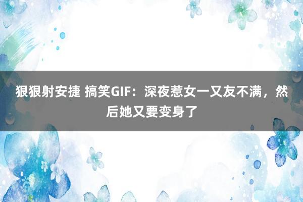 狠狠射安捷 搞笑GIF：深夜惹女一又友不满，然后她又要变身了