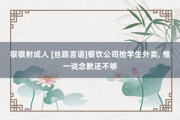 狠狠射成人 [丝路言语]餐饮公司抢学生外卖， 惟一说念歉还不够