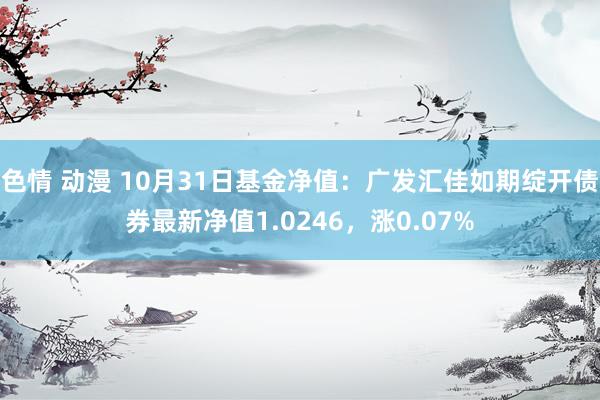 色情 动漫 10月31日基金净值：广发汇佳如期绽开债券最新净值1.0246，涨0.07%