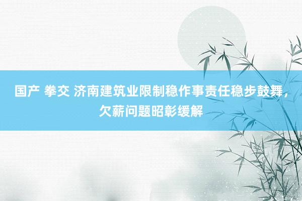 国产 拳交 济南建筑业限制稳作事责任稳步鼓舞，欠薪问题昭彰缓解