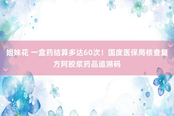 姐妹花 一盒药结算多达60次！国度医保局核查复方阿胶浆药品追溯码