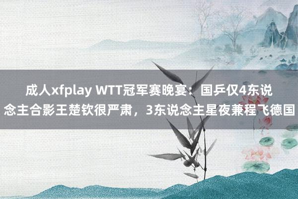 成人xfplay WTT冠军赛晚宴：国乒仅4东说念主合影王楚钦很严肃，3东说念主星夜兼程飞德国