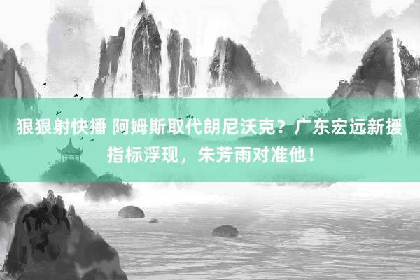 狠狠射快播 阿姆斯取代朗尼沃克？广东宏远新援指标浮现，朱芳雨对准他！