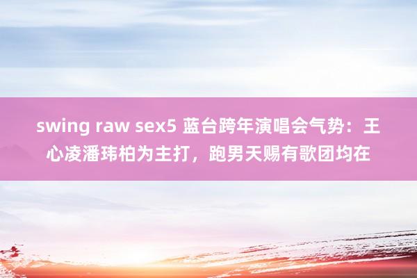 swing raw sex5 蓝台跨年演唱会气势：王心凌潘玮柏为主打，跑男天赐有歌团均在