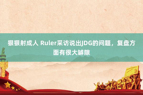 狠狠射成人 Ruler采访说出JDG的问题，复盘方面有很大罅隙