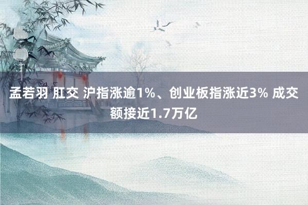 孟若羽 肛交 沪指涨逾1%、创业板指涨近3% 成交额接近1.7万亿