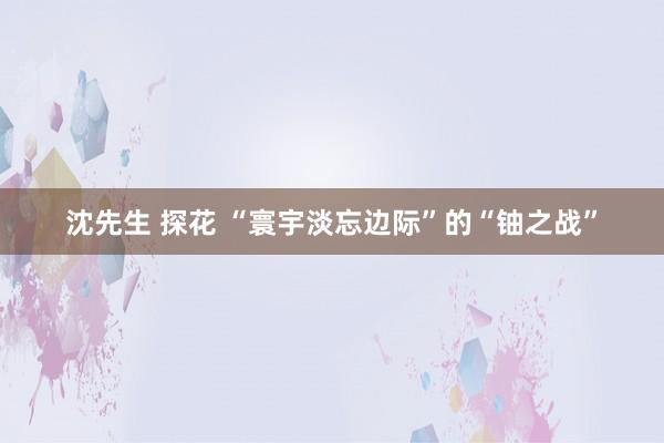 沈先生 探花 “寰宇淡忘边际”的“铀之战”