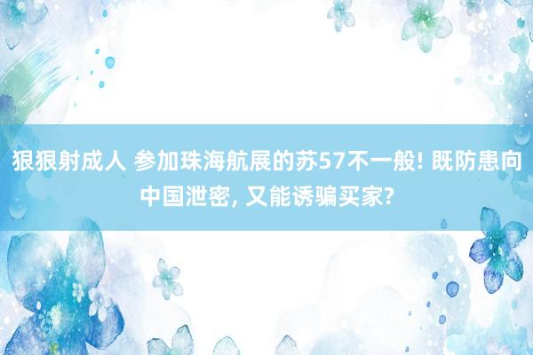 狠狠射成人 参加珠海航展的苏57不一般! 既防患向中国泄密， 又能诱骗买家?