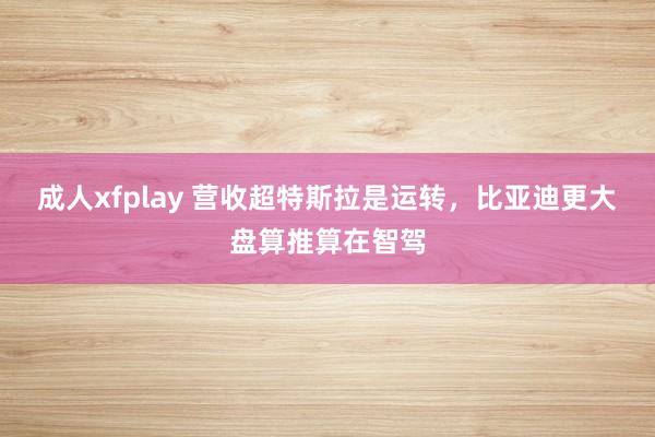 成人xfplay 营收超特斯拉是运转，比亚迪更大盘算推算在智驾