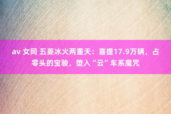 av 女同 五菱冰火两重天：喜提17.9万辆，占零头的宝骏，堕入“云”车系魔咒