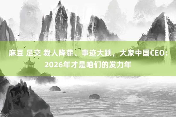 麻豆 足交 裁人降薪、事迹大跌，大家中国CEO：2026年才是咱们的发力年