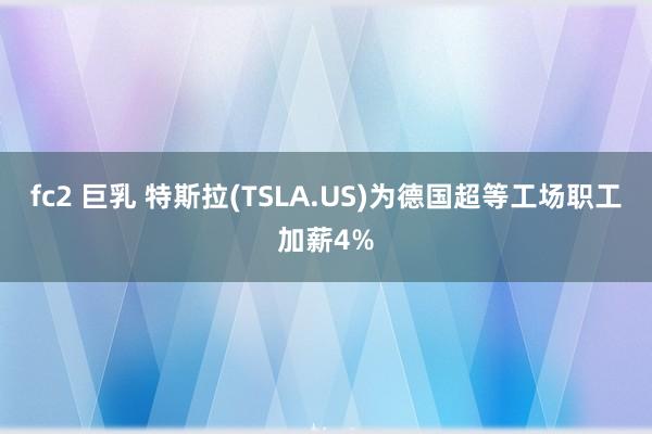 fc2 巨乳 特斯拉(TSLA.US)为德国超等工场职工加薪4%